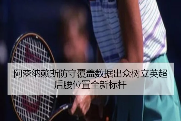 阿森纳赖斯防守覆盖数据出众树立英超后腰位置全新标杆