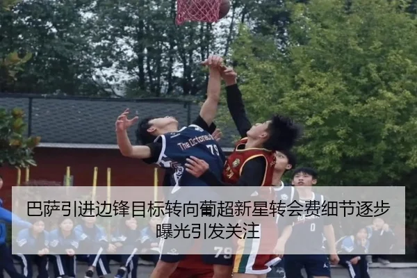 巴萨引进边锋目标转向葡超新星转会费细节逐步曝光引发关注
