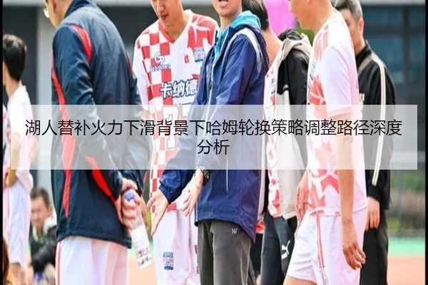 湖人替补火力下滑背景下哈姆轮换策略调整路径深度分析