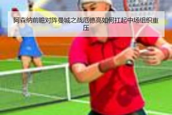 阿森纳前瞻对阵曼城之战厄德高如何扛起中场组织重压