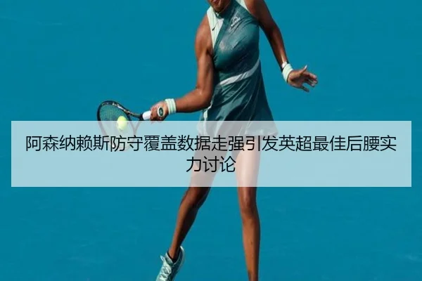 阿森纳赖斯防守覆盖数据走强引发英超最佳后腰实力讨论