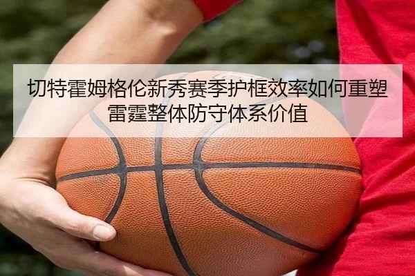 切特霍姆格伦新秀赛季护框效率如何重塑雷霆整体防守体系价值