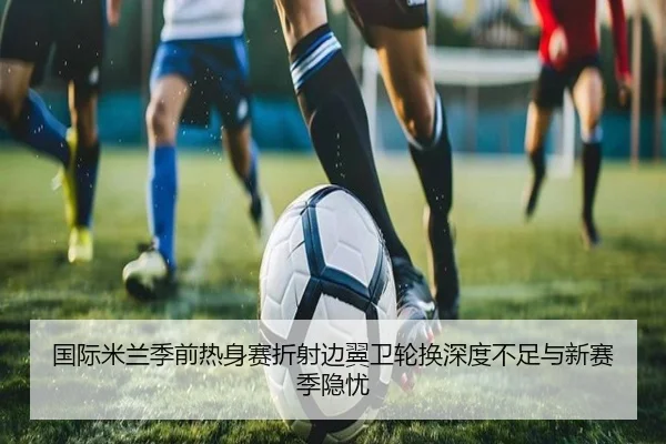 国际米兰季前热身赛折射边翼卫轮换深度不足与新赛季隐忧