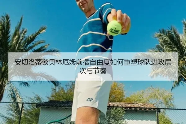 安切洛蒂谈贝林厄姆前插自由度如何重塑球队进攻层次与节奏