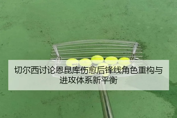 切尔西讨论恩昆库伤愈后锋线角色重构与进攻体系新平衡
