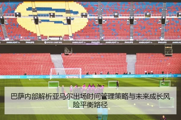 巴萨内部解析亚马尔出场时间管理策略与未来成长风险平衡路径
