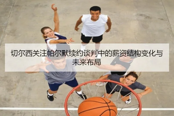 切尔西关注帕尔默续约谈判中的薪资结构变化与未来布局